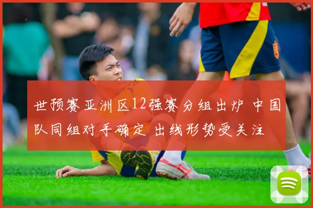 世预赛亚洲区12强赛分组出炉 中国队同组对手确定 出线形势受关注