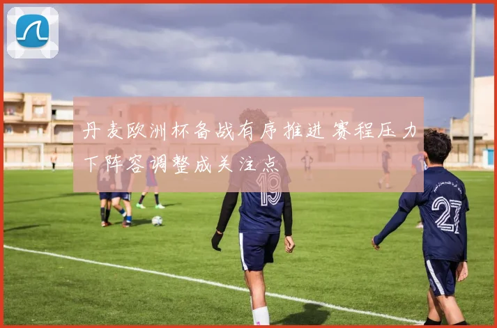 丹麦欧洲杯备战有序推进 赛程压力下阵容调整成关注点