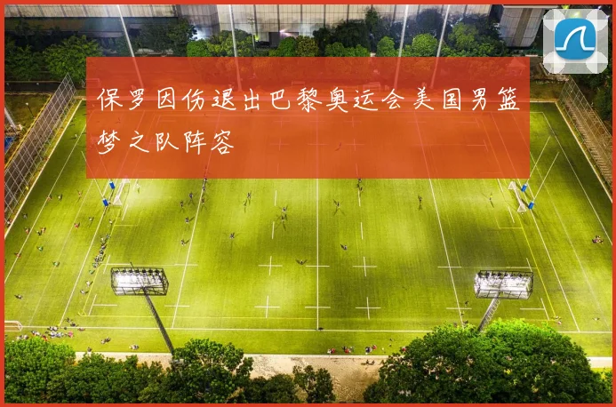 保罗因伤退出巴黎奥运会美国男篮梦之队阵容