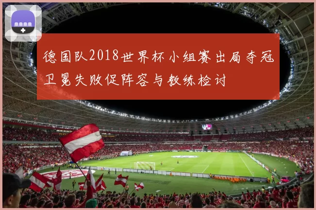 德国队2018世界杯小组赛出局夺冠卫冕失败促阵容与教练检讨