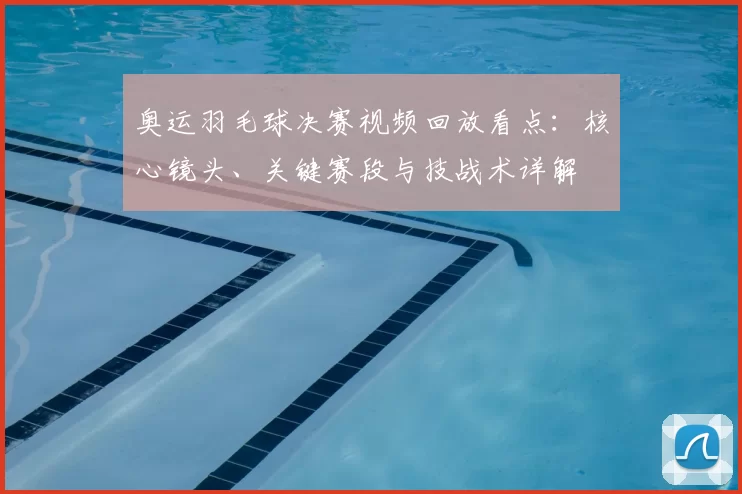 奥运羽毛球决赛视频回放看点:核心镜头、关键赛段与技战术详解