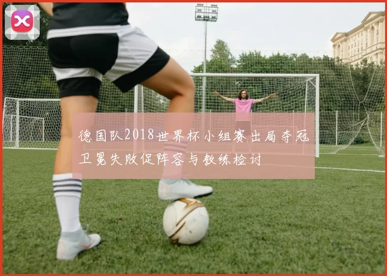 德国队2018世界杯小组赛出局夺冠卫冕失败促阵容与教练检讨