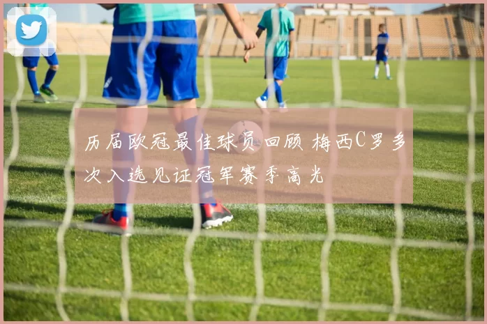 历届欧冠最佳球员回顾 梅西C罗多次入选见证冠军赛季高光