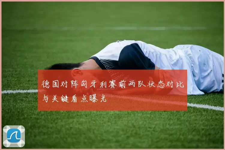 德国对阵匈牙利赛前两队状态对比与关键看点曝光