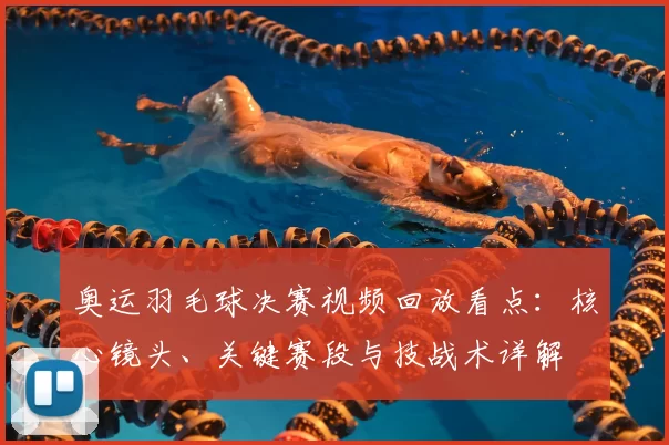奥运羽毛球决赛视频回放看点:核心镜头、关键赛段与技战术详解