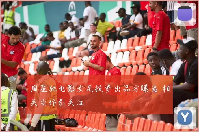 周星驰电影女足投资出品方曝光 相关合作引关注