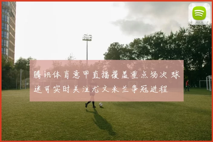 腾讯体育意甲直播覆盖重点场次 球迷可实时关注尤文米兰争冠进程