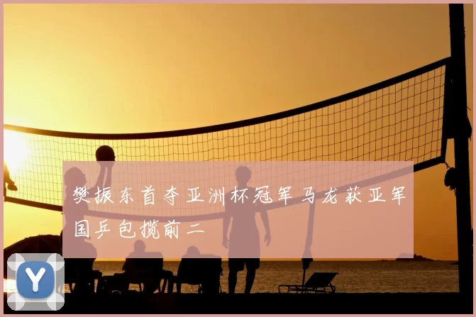樊振东首夺亚洲杯冠军马龙获亚军国乒包揽前二