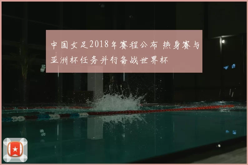 中国女足2018年赛程公布 热身赛与亚洲杯任务并行备战世界杯