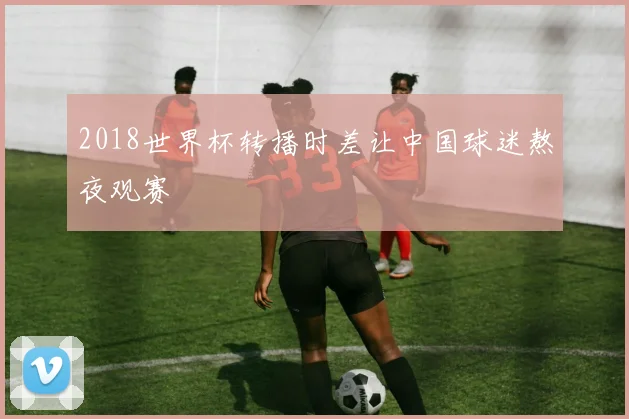 2018世界杯转播时差让中国球迷熬夜观赛