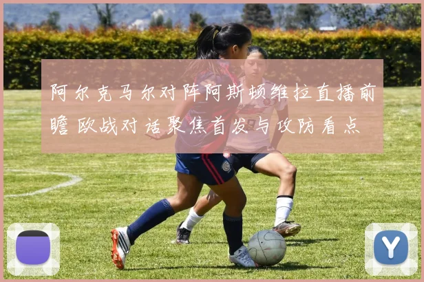 阿尔克马尔对阵阿斯顿维拉直播前瞻 欧战对话聚焦首发与攻防看点