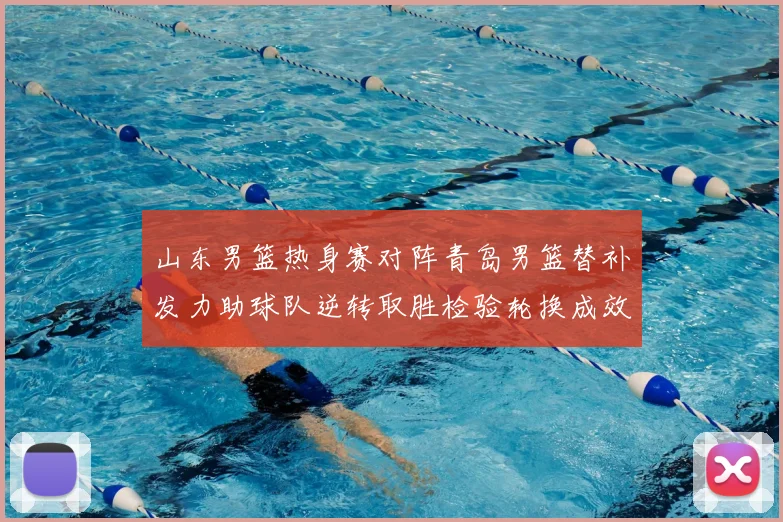 山东男篮热身赛对阵青岛男篮替补发力助球队逆转取胜检验轮换成效