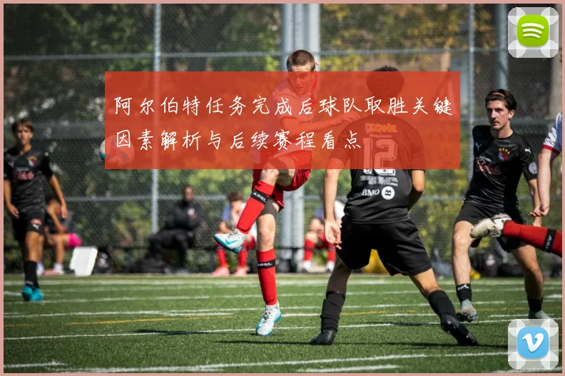 阿尔伯特任务完成后球队取胜关键因素解析与后续赛程看点