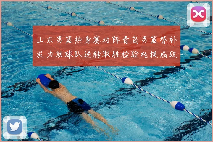 山东男篮热身赛对阵青岛男篮替补发力助球队逆转取胜检验轮换成效